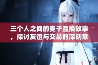 三个人之间的麦子互换故事，探讨友谊与交易的深刻意义