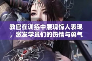 教官在训练中展现惊人表现，激发学员们的热情与勇气