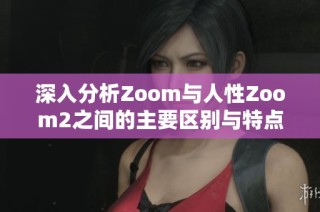 深入分析Zoom与人性Zoom2之间的主要区别与特点