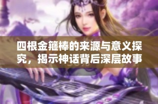 四根金箍棒的来源与意义探究，揭示神话背后深层故事
