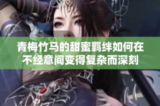 青梅竹马的甜蜜羁绊如何在不经意间变得复杂而深刻
