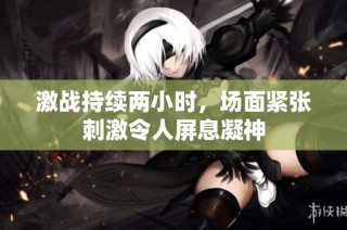 激战持续两小时，场面紧张刺激令人屏息凝神