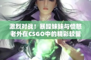 激烈对战！暴躁妹妹与愤怒老外在CSGO中的精彩较量