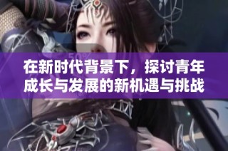 在新时代背景下，探讨青年成长与发展的新机遇与挑战