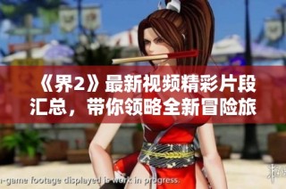 《界2》最新视频精彩片段汇总，带你领略全新冒险旅程的魅力