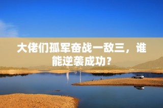 大佬们孤军奋战一敌三，谁能逆袭成功？