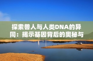 探索兽人与人类DNA的异同：揭示基因背后的奥秘与联系