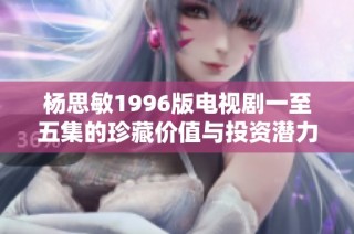 杨思敏1996版电视剧一至五集的珍藏价值与投资潜力分析