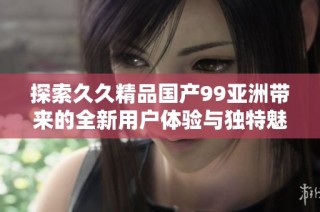 探索久久精品国产99亚洲带来的全新用户体验与独特魅力