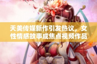 天美传媒新作引发热议，女性情感故事成焦点视频作品