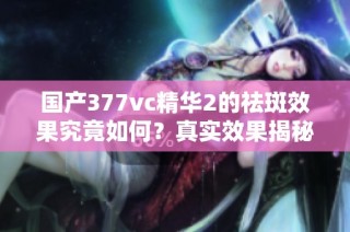国产377vc精华2的祛斑效果究竟如何？真实效果揭秘！