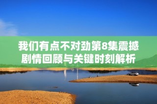 我们有点不对劲第8集震撼剧情回顾与关键时刻解析