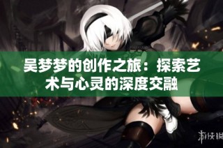 吴梦梦的创作之旅：探索艺术与心灵的深度交融