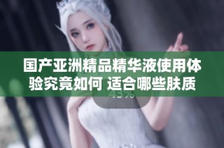 国产亚洲精品精华液使用体验究竟如何 适合哪些肤质呢