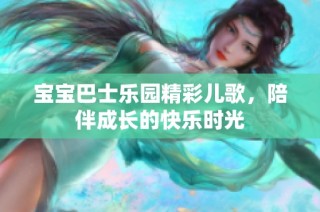 宝宝巴士乐园精彩儿歌，陪伴成长的快乐时光
