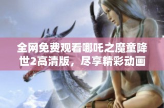 全网免费观看哪吒之魔童降世2高清版，尽享精彩动画盛宴