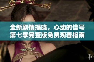 全新剧情揭晓，心动的信号第七季完整版免费观看指南