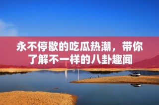 永不停歇的吃瓜热潮，带你了解不一样的八卦趣闻