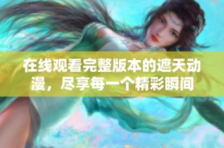 在线观看完整版本的遮天动漫，尽享每一个精彩瞬间