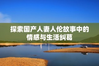 探索国产人妻人伦故事中的情感与生活纠葛
