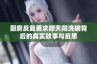 厨房反复要求穆天阳洗碗背后的真实故事与反思