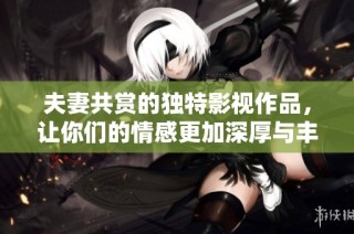 夫妻共赏的独特影视作品，让你们的情感更加深厚与丰富