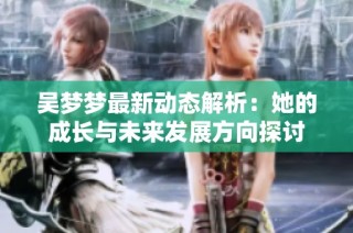 吴梦梦最新动态解析：她的成长与未来发展方向探讨