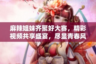 麻辣姐妹齐聚好大赛，精彩视频共享盛宴，尽显青春风采