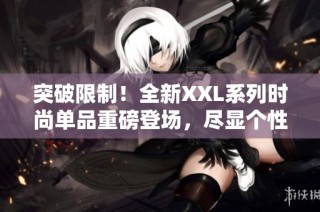 突破限制！全新XXL系列时尚单品重磅登场，尽显个性魅力