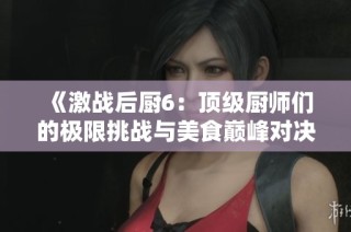 《激战后厨6：顶级厨师们的极限挑战与美食巅峰对决》