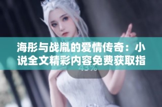 海彤与战胤的爱情传奇：小说全文精彩内容免费获取指南
