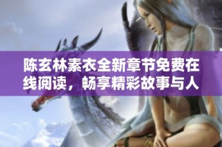 陈玄林素衣全新章节免费在线阅读，畅享精彩故事与人物情感交织