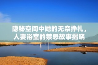 隐秘空间中她的无奈挣扎，人妻浴室的禁忌故事揭晓