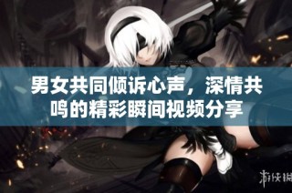 男女共同倾诉心声，深情共鸣的精彩瞬间视频分享
