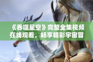 《吞噬星空》完整全集视频在线观看，畅享精彩宇宙冒险之旅
