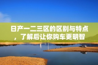 日产一二三区的区别与特点，了解后让你购车更明智