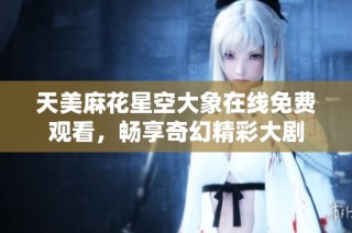 天美麻花星空大象在线免费观看，畅享奇幻精彩大剧