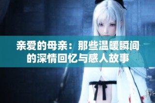 亲爱的母亲：那些温暖瞬间的深情回忆与感人故事