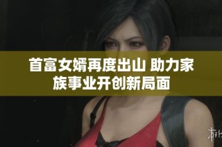 首富女婿再度出山 助力家族事业开创新局面
