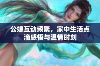公媳互动频繁，家中生活点滴感悟与温情时刻