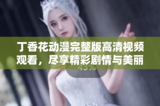 丁香花动漫完整版高清视频观看，尽享精彩剧情与美丽画面
