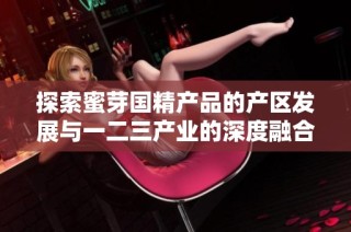 探索蜜芽国精产品的产区发展与一二三产业的深度融合
