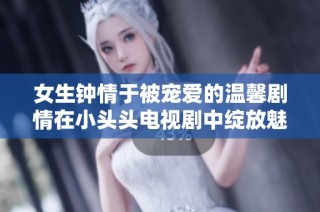 女生钟情于被宠爱的温馨剧情在小头头电视剧中绽放魅力