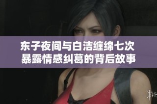 东子夜间与白洁缠绵七次 暴露情感纠葛的背后故事