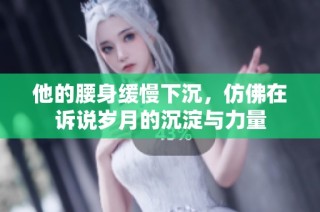 他的腰身缓慢下沉，仿佛在诉说岁月的沉淀与力量