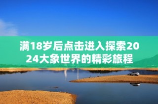 满18岁后点击进入探索2024大象世界的精彩旅程