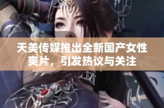 天美传媒推出全新国产女性爽片，引发热议与关注