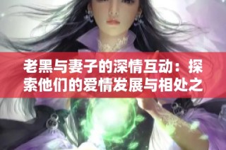 老黑与妻子的深情互动：探索他们的爱情发展与相处之道