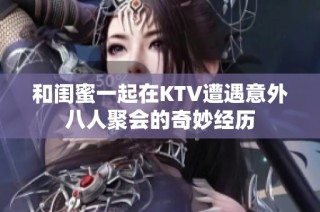 和闺蜜一起在KTV遭遇意外八人聚会的奇妙经历