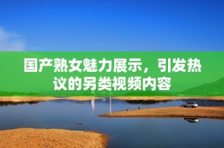 国产熟女魅力展示，引发热议的另类视频内容